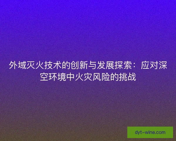 外域灭火技术的创新与发展探索：应对深空环境中火灾风险的挑战