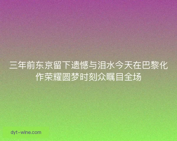 三年前东京留下遗憾与泪水今天在巴黎化作荣耀圆梦时刻众瞩目全场