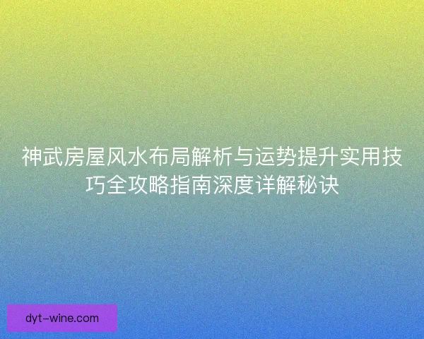 神武房屋风水布局解析与运势提升实用技巧全攻略指南深度详解秘诀