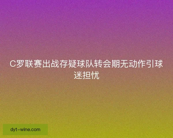 C罗联赛出战存疑球队转会期无动作引球迷担忧