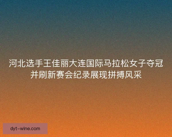 河北选手王佳丽大连国际马拉松女子夺冠并刷新赛会纪录展现拼搏风采