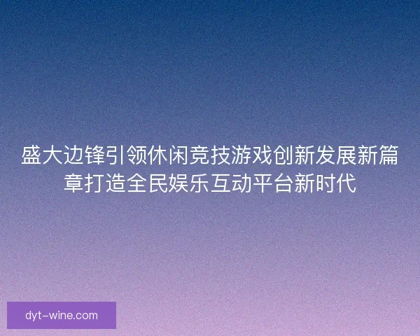 盛大边锋引领休闲竞技游戏创新发展新篇章打造全民娱乐互动平台新时代