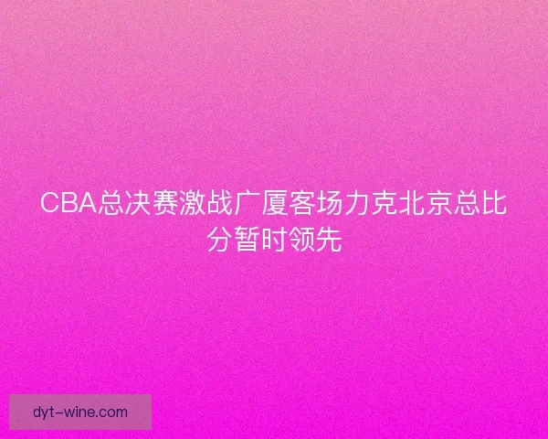 CBA总决赛激战广厦客场力克北京总比分暂时领先
