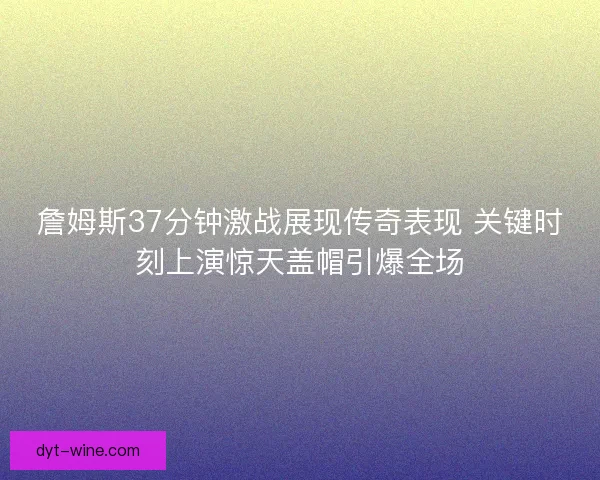 詹姆斯37分钟激战展现传奇表现 关键时刻上演惊天盖帽引爆全场