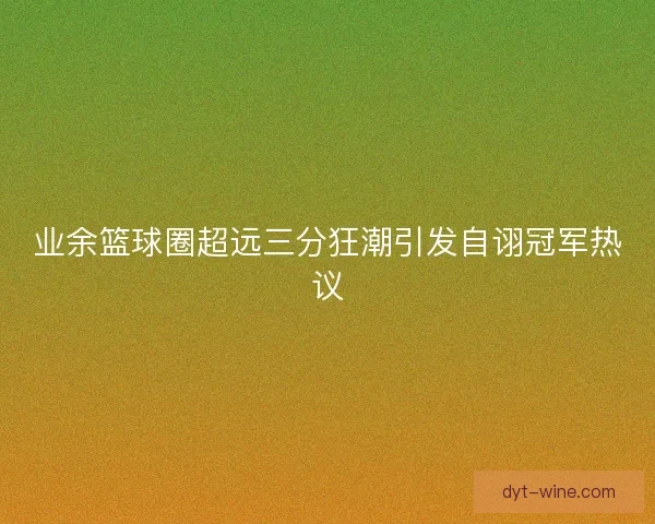 业余篮球圈超远三分狂潮引发自诩冠军热议