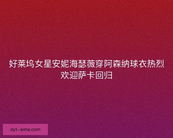 好莱坞女星安妮海瑟薇穿阿森纳球衣热烈欢迎萨卡回归