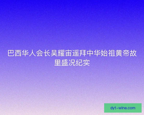 巴西华人会长吴耀宙遥拜中华始祖黄帝故里盛况纪实