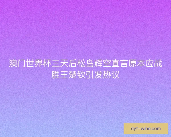 澳门世界杯三天后松岛辉空直言原本应战胜王楚钦引发热议