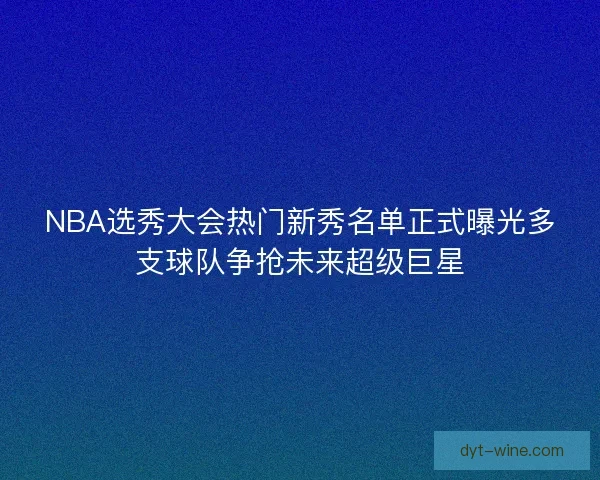 NBA选秀大会热门新秀名单正式曝光多支球队争抢未来超级巨星