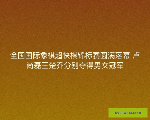全国国际象棋超快棋锦标赛圆满落幕 卢尚磊王楚乔分别夺得男女冠军
