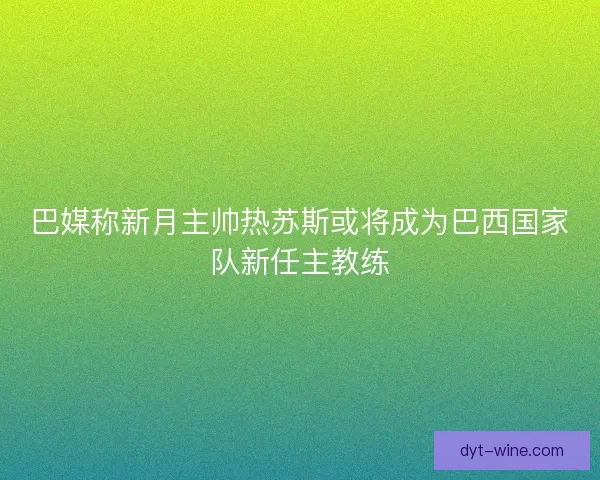 巴媒称新月主帅热苏斯或将成为巴西国家队新任主教练