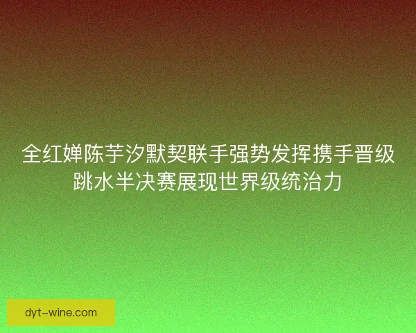全红婵陈芋汐默契联手强势发挥携手晋级跳水半决赛展现世界级统治力