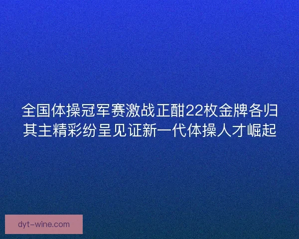 全国体操冠军赛激战正酣22枚金牌各归其主精彩纷呈见证新一代体操人才崛起