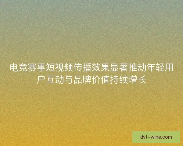 电竞赛事短视频传播效果显著推动年轻用户互动与品牌价值持续增长